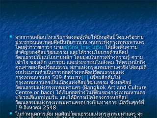    จากการเคลื่อนไหวเรียกร้องต่อสู้เพื่อให้มีหอศิลป์โดยเครือข่าย
    ประชาชนและกลุ่มศิลปินที่ยาวนาน จนกระทั่งกรุงเทพมหานคร
    โดยผู้ว่าราชการฯ นายอภิรักษ์ โกษะโยธิน ได้เล็งเห็นความ
    สำาคัญของศิลปวัฒนธรรม และได้วางนโยบายด้านศิลป
    วัฒนธรรมเป็นนโยบายหลัก โดยมุ่งเน้นการสร้างความรู้ ความ
    เข้าใจ ของเด็ก เยาวชน และประชาชนในสังคม ให้ตระหนักถึง
    คุณค่าของศิลปวัฒนธรรม สภาแห่งกรุงเทพมหานครจึงได้อนุมัติ
    งบประมาณดำาเนินการก่อสร้างหอศิลปวัฒนธรรมแห่ง
    กรุงเทพมหานคร 509 ล้านบาท[1] เพื่อผลักดันให้
    กรุงเทพมหานครเป็นเมืองแห่งศิลปวัฒนธรรม ซึ่งหอศิลป
    วัฒนธรรมแห่งกรุงเทพมหานคร (Bangkok Art and Culture
    Centre or bacc) ได้เริ่มก่อสร้างในที่ดินของกรุงเทพมหานคร
    บริเวณสี่แยกปทุมวัน และได้มีการเปิดโครงการหอศิลป
    วัฒนธรรมแห่งกรุงเทพมหานครอย่างเป็นทางการ เมื่อวันศุกร์ที่
    19 สิงหาคม 2548
   ในกำาหนดการเดิม หอศิลปวัฒนธรรมแห่งกรุงเทพมหานคร จะ
 