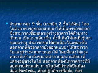    ตัวอาคารสูง 9 ชั้น (บวกอีก 2 ชันใต้ดิน) โดย
                                       ้
    ในตัวอาคารถูกออกแบบมาให้เป็นทรงกระบอก
    ซึ่งสามารถเชือมต่อระหว่างอาคารได้ด้วยทาง
                 ่
    เดินวน เป็นแนวเอียงขึ้น ทั้งนี้เพื่อให้คนที่เข้ามา
    ชมผลงาน สามารถชมได้ต่อเนื่องในแต่ละชั้น
    นอกจากนีตัวอาคารยังออกแบบมาให้สามารถ
              ้
    รับแสงสว่างจากภายนอกได้ โดยที่แสงไม่แรง
    พอจะที่เข้ามาถึงขนาดทำาลายผลงานศิลปะที่
    แสดงอยู่ข้างในได้ นอกจากห้องนิทรรศการที่มี
    อยู่หลายส่วนแล้ว ภายในยังมีส่วนที่เป็นห้อง
    สมุดประชาชน, ห้องปฏิบัติการศิลปะ, ห้อง
 
