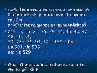    หอศิลปวัฒนธรรมแห่งกรุงเทพมหานคร ตั้งอยู่ที่
    สี่แยกปทุมวัน หัวมุมถนนพระราม 1 และถนน
    พญาไท 
    ตรงข้ามห้างมาบุญครอง และสยามดิสคัฟเวอรี่
   สาย 15, 16, 21, 25, 29, 34, 36, 40, 47,
    48, 50, 54, 
    73, 73ก, 79, 93, 141, 159, 204,
    ปอ.501, ปอ.508 
    และ ปอ.529

   เรือสายในคลองแสนแสบ เส้นทางสะพานผ่าน
    ฟ้า-ประตูนำ้า ขึ้นที่
 