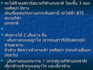   รถไฟฟ้าลงสถานีสนามกีฬาแห่งชาติ โดยชัน 3 ของ
                                          ้
    หอศิลปฯ มีทาง
    เดินเชือมต่อกับทางยกระดับสถานี รถไฟฟ้า BTS
           ่
    สนามกีฬา
    แห่งชาติ


   เดินทางได้ 2 เส้นทาง คือ 
    - เส้นทางถนนพญาไท (จากอนุสาวรีย์ชัยสมรภูมิ)
    ข้ามสะพาน
    หัวช้าง ชิดขวาเข้าทางเข้า หอศิลปฯ (ก่อนข้ามสี่แยก
    ปทุมวัน)
   - เส้นทางถนนพระราม 1 (จากสนามกีฬาแห่งชาติ)
    เลี้ยวซ้ายเข้าถนนพญาไท และเลี้ยวซ้าย 
 
