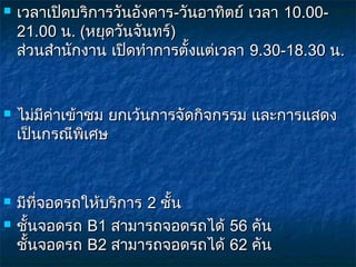    เวลาเปิดบริการวันอังคาร-วันอาทิตย์ เวลา 10.00-
    21.00 น. (หยุดวันจันทร์)
    ส่วนสำานักงาน เปิดทำาการตั้งแต่เวลา 9.30-18.30 น.


   ไม่มีค่าเข้าชม ยกเว้นการจัดกิจกรรม และการแสดง
    เป็นกรณีพิเศษ



   มีที่จอดรถให้บริการ 2 ชั้น
   ชันจอดรถ B1 สามารถจอดรถได้ 56 คัน 
      ้
    ชันจอดรถ B2 สามารถจอดรถได้ 62 คัน
        ้
 