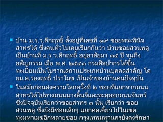    บ้าน ม.ร.ว.คึกฤทธิ์ ตั้งอยู่ทเลขที่ ๑๙ ซอยพระพินจ
                                 ี่                   ิ
    สาทรใต้ ซึ่งคนทัวไปเคยเรียกกันว่า บ้านซอยสวนพลู
                      ่
    เป็นบ้านที่ ม.ร.ว.คึกฤทธิ์ อยูอาศัยมา ๓๕ ปี จนถึง
                                    ่
    อสัญกรรม เมือ พ.ศ. ๒๕๔๓ กรมศิลปากรได้ขึ้น
                   ่
    ทะเบียนเป็นโบราณสถานประเภทบ้านบุคคลสำาคัญ โด
    ยม.ล.รองฤทธิ์ ปราโมช เป็นเจ้าของบ้านคนปัจจุบัน
   ในสมัยก่อนสงครามโลกครั้งที่ ๒ ซอยที่แยกจากถนน
    สาทรใต้ไปทางถนนนางลิ้นจีและทะลุออกถนนจันทร์
                                      ่
    ซึงปัจจุบันเรียกว่าซอยสาทร ๓ นัน เรียกว่า ซอย
        ่                               ้
    สวนพลู ซึ่งยังมีซอยเล็กๆ แยกคดเคี้ยวไปในเขต
    ทุงมหาเมฆอีกหลายซอย กรุงเทพมหานครยังคงรักษา
      ่
 