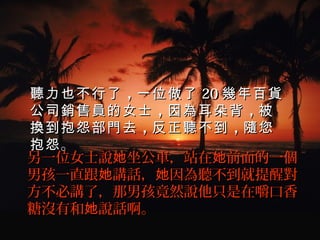聽力也不行了 ，一位做了 20 幾年百貨
公司銷售員的女士 ，因為耳朵背 ，被
換到抱怨部門去 ，反正聽不到 ，隨您
抱怨 。   
另一位女士說她坐公車，站在她前面的一個
男孩一直跟她講話，她因為聽不到就提醒對
方不必講了，那男孩竟然說他只是在嚼口香
糖沒有和她說話啊。  
 