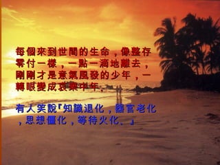 每個來到世間的生命 ，像整存
零付一樣 ，一點一滴地離去 ，
剛剛才是意氣風發的少年 ，一
轉眼變成哀樂中年 。

有人笑說 『知識退化 ，器官老化
，思想僵化 ，等待火化 。』
 