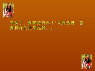 年長了 。要善待自己 ！『只要活著 ，就
要有好的生活品質 。』
 