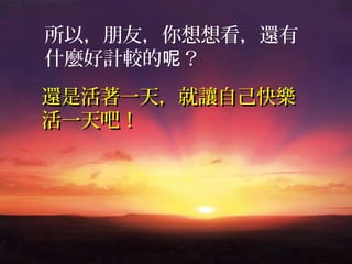 所以，朋友，你想想看，還有
什麼好計較的呢？
還是活著一天，就讓自己快樂
活一天吧！
 