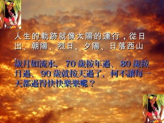 人生的 軌跡 就 像 太 陽 的 運 行 ，從 日
出 、朝 陽 、烈日 、夕 陽 、日落西山
。
歲月如流水， 70 歲按年過、 80 歲按
月過、 90 歲就按天過了，何不讓每一
天都過得快快樂樂呢？
 