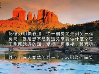 記憶力明顯衰退 ，從一個房間走到另一個
房間 ，就是想不起到這兒來要做什麼 ？忘
了剛剛說過的話 ，變得一再重複 ，絮絮叨
叨。
甚至 ！有 人 竟然笑到一半 ，忘記為何而笑
。
 
