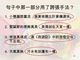句子中那一部分用了誇張手法？
1. 小聰腦筋靈活，做算術題比計算機還快。

2. 聖誕節的燈飾真美，美得如在天堂一樣。

3. 林強真頑皮，連《西遊記》中的孫悟空也
   不及他。

4. 天氣真熱，汗水有如瀑布一樣。
                        12
 