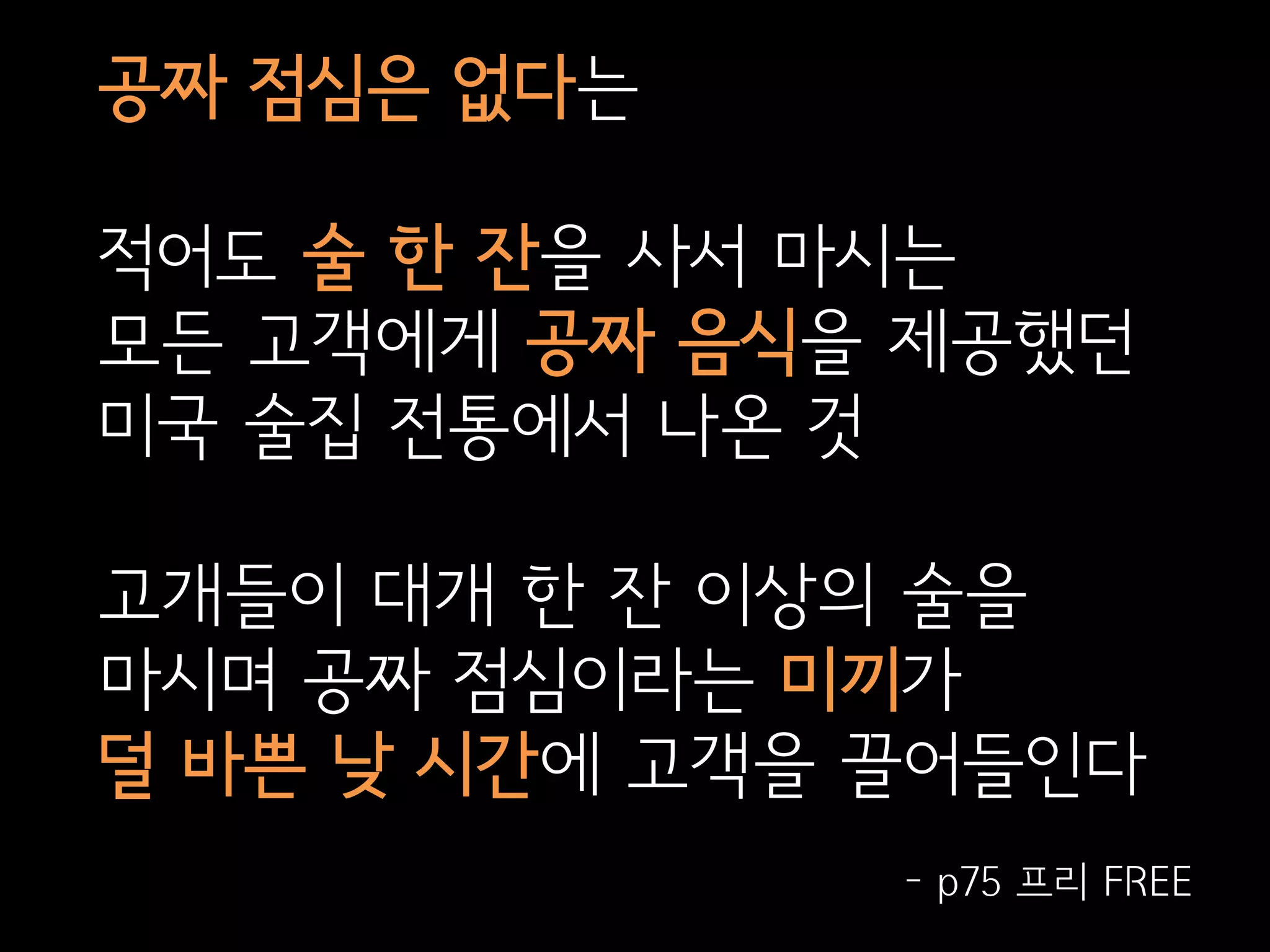 공짜 점심은 없다는

적어도 술 한 잔을 사서 마시는
모든 고객에게 공짜 음식을 제공했던
미국 술집 전통에서 나온 것

고개들이 대개 한 잔 이상의 술을
마시며 공짜 점심이라는 미끼가
덜 바쁜 낮 시간에 고객을 끌어들인다
               - p75 프리 FREE
 