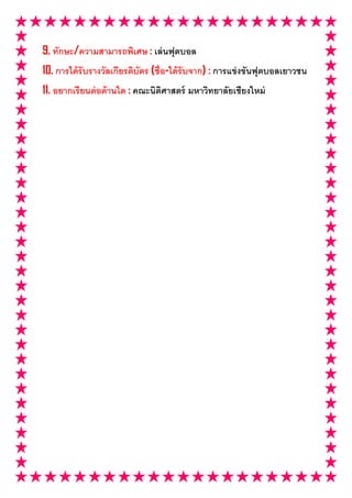 9. ทักษะ/ความสามารถพิเศษ : เล่ นฟุตบอล
10. การได้ รับรางวัลเกียรติบัตร (ชือ-ได้ รับจาก) : การแข่ งขันฟุตบอลเยาวชน
11. อยากเรี ยนต่ อด้ านใด : คณะนิตศาสตร์ มหาวิทยาลัยเชียงใหม่
                                  ิ
 
