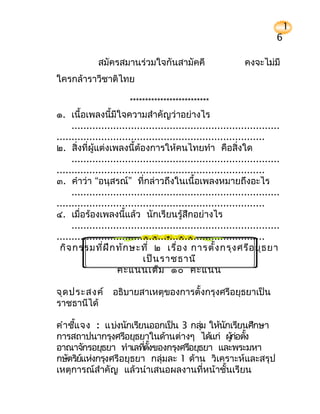 1
                                                                          6

              สมัครสมานร่วมใจกันสามัคคี                        คงจะไม่มี
ใครกล้าราวีชาติไทย

                        **************************
๑. เนื้อเพลงนี้มีใจความสำาคัญว่าอย่างไร
     ......................................................................
......................................................................
๒. สิ่งที่ผู้แต่งเพลงนี้ต้องการให้คนไทยทำา คือสิ่งใด
     ......................................................................
......................................................................
๓. คำาว่า “อนุสรณ์” ที่กล่าวถึงในเนื้อเพลงหมายถึงอะไร
     ......................................................................
......................................................................
๔. เมื่อร้องเพลงนี้แล้ว นักเรียนรู้สึกอย่างไร
     ......................................................................
......................................................................
 กิจ กรรมที่ฝ ึก ทัก ษะที่ ๒ เรื่อ ง การตั้ง กรุง ศรีอ ยุธ ยา
                             เป็น ราชธานี
                    คะแนนเต็ม ๑๐ คะแนน

จุด ประสงค์ อธิบายสาเหตุของการตั้งกรุงศรีอยุธยาเป็น
ราชธานีได้

คำาชีแ จง : แบ่งนักเรียนออกเป็น 3 กลุม ให้นกเรียนศึกษา
     ้                                 ่    ั
การสถาปนากรุงศรีอยุธยาในด้านต่างๆ ได้แก่ ผูก่อตัง
                                              ้ ้
อาณาจักรอยุธยา ทำาเลทีตังของกรุงศรีอยุธยา และพระมหา
                        ่ ้
กษัตริยแห่งกรุงศรีอยุธยา กลุ่มละ 1 ด้าน วิเคราะห์และสรุป
       ์
เหตุการณ์สำาคัญ แล้วนำาเสนอผลงานที่หน้าชั้นเรียน
 