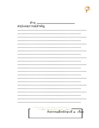 1
                                                                          7


              ด้า น .....................................................
สรุป เหตุก ารณ์ส ำา คัญ
...........................................................................
.....................................................................
...........................................................................
.....................................................................
...........................................................................
.....................................................................
...........................................................................
.....................................................................
...........................................................................
.....................................................................
...........................................................................
.....................................................................
...........................................................................
.....................................................................
...........................................................................
.....................................................................
...........................................................................
.....................................................................
...........................................................................
.....................................................................
...........................................................................
.....................................................................


                                กิจ กรรมฝึก ทัก ษะที่ ๓ เรื่อ ง
 