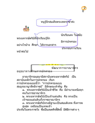 2
                                                          0


                      หนูรู้จักสมเด็จพระเพทราชาค่ะ



                                      นักเรียนคะ ในสมัย
พระมหากษัตริย์ที่นักเรียนรู้จัก
                                      มีการปกครอง
อย่างไรบ้าง ศึกษา ได้จากเอกสาร
                                       ประกอบการเรียน
หน้าต่อไป




                        พัฒ นาการอาณาจัก ร
อยุธ ยาทางด้า นการปกครอง
    อาณาจักรอยุธยามีสถาบันพระมหากษัตริย์ เป็น
สถาบันหลักในการปกครอง เรียก
การปกครองแบบนี้ว่า “การปกครองแบบ
สมบูรณาญาสิทธิราชย์” มีลักษณะสำาคัญ คือ
    ๑. พระมหากษัตริย์เป็นเจ้าชีวิต คือ มีอำานาจเหนือทุก
    คนในราชอาณาจักร
    ๒. พระมหากษั ตริ ย์ เป็ นเจ้ าแผ่ นดิ น คื อ ทรงเป็ น
    เจ้ าของแผ่ นดิ นทั้ งราชอาณาจั กร
    ๓. พระมหากษัตริย์ทรงมีฐานะเป็นสมมติเทพ ที่ เคารพ
    สูงสุด เหมือนเป็นเทพเจ้ า
ประทับในพระราชวัง ซึงเป็นเขตศักดิสทธิ์ มีพธการต่าง ๆ
                          ่           ์ ิ       ิ ี
 