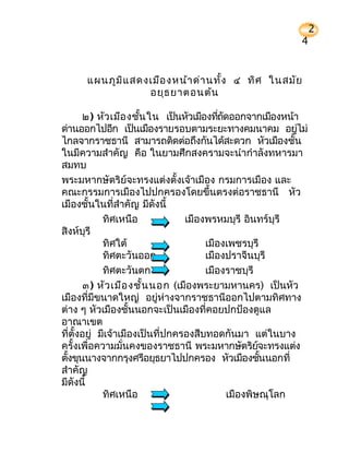 2
                                                              4


      แผนภูม ิแ สดงเมือ งหน้า ด่า นทั้ง ๔ ทิศ ในสมัย
                   อยุธ ยาตอนต้น

       ๒) หัว เมือ งชัน ใน เป็นหัวเมืองทีถดออกจากเมืองหน้า
                        ้                  ่ ั
ด่านออกไปอีก เป็นเมืองรายรอบตามระยะทางคมนาคม อยูไม่            ่
ไกลจากราชธานี สามารถติดต่อถึงกันได้สะดวก หัวเมืองชัน         ้
ในมีความสำาคัญ คือ ในยามศึกสงครามจะนำากำาลังทหารมา
สมทบ
พระมหากษัตริย์จะทรงแต่งตั้งเจ้าเมือง กรมการเมือง และ
คณะกรรมการเมืองไปปกครองโดยขึ้นตรงต่อราชธานี หัว
เมืองชั้นในที่สำาคัญ มีดังนี้
             ทิศเหนือ             เมืองพรหมบุรี อินทร์บุรี
สิงห์บุรี
             ทิศใต้                    เมืองเพชรบุรี
             ทิศตะวันออก               เมืองปราจีนบุรี
             ทิศตะวันตก                เมืองราชบุรี
       ๓) หัว เมือ งชั้น นอก (เมืองพระยามหานคร) เป็นหัว
เมืองทีมีขนาดใหญ่ อยู่ห่างจากราชธานีออกไปตามทิศทาง
        ่
ต่าง ๆ หัวเมืองชั้นนอกจะเป็นเมืองที่คอยปกป้องดูแล
อาณาเขต
ที่ตั้งอยู่ มีเจ้าเมืองเป็นที่ปกครองสืบทอดกันมา แต่ในบาง
ครั้งเพื่อความมั่นคงของราชธานี พระมหากษัตริยจะทรงแต่ง  ์
ตังขุนนางจากกรุงศรีอยุธยาไปปกครอง หัวเมืองชันนอกที่
  ้                                                      ้
สำาคัญ
มีดงนี้
    ั
             ทิศเหนือ                          เมืองพิษณุโลก
 