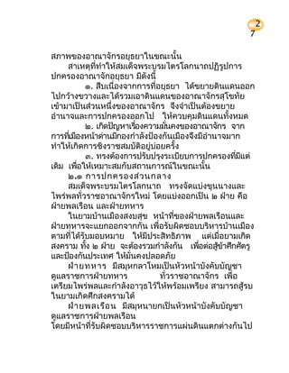 2
                                                       7

สภาพของอาณาจักรอยุธยาในขณะนั้น
     สาเหตุที่ทำาให้สมเด็จพระบรมไตรโลกนาถปฏิรูปการ
ปกครองอาณาจักอยุธยา มีดังนี้
           ๑. สืบเนื่องจากการที่อยุธยา ได้ขยายดินแดนออก
ไปกว้างขวางและได้รวมเอาดินแดนของอาณาจักรสุโขทัย
เข้ามาเป็นส่วนหนึ่งของอาณาจักร จึงจำาเป็นต้องขยาย
อำานาจและการปกครองออกไป ให้ควบคุมดินแดนทั้งหมด
           ๒. เกิดปัญหาเรืองความมันคงของอาณาจักร จาก
                            ่       ่
การทีเมืองหน้าด่านมีกองกำาลังป้องกันเมืองจึงมีอำานาจมาก
     ่
ทำาให้เกิดการชิงราชสมบัติอยู่บ่อยครั้ง
           ๓. ทรงต้องการปรับปรุงระเบียบการปกครองทีมแต่่ ี
เดิม เพือให้เหมาะสมกับสถานการณ์ในขณะนั้น
        ่
     ๒.๑ การปกครองส่ว นกลาง
     สมเด็จพระบรมไตรโลกนาถ ทรงจัดแบ่งขุนนางและ
ไพร่พลทั่วราชอาณาจักรใหม่ โดยแบ่งออกเป็น ๒ ฝ่าย คือ
ฝ่ายพลเรือน และฝ่ายทหาร
     ในยามบ้านเมืองสงบสุข หน้าที่ของฝ่ายพลเรือนและ
ฝ่ายทหารจะแยกออกจากกัน เพื่อรับผิดชอบบริหารบ้านเมือง
ตามที่ได้รับมอบหมาย ให้มีประสิทธิภาพ แต่เมื่อยามเกิด
สงคราม ทัง ๒ ฝ่าย จะต้องรวมกำาลังกัน เพือต่อสูขาศึกศัตรู
           ้                                ่     ้ ้
และป้องกันประเทศ ให้มนคงปลอดภัย
                         ั่
     ฝ่า ยทหาร มีสมุหกลาโหมเป็นหัวหน้าบังคับบัญชา
ดูแลราชการฝ่ายทหาร               ทั่วราชอาณาจักร เพื่อ
เตรียมไพร่พลและกำาลังอาวุธไว้ให้พร้อมเพรียง สามารถสู้รบ
ในยามเกิดศึกสงครามได้
     ฝ่า ยพลเรือ น มีสมุหนายกเป็นหัวหน้าบังคับบัญชา
ดูแลราชการฝ่ายพลเรือน
โดยมีหน้าที่รับผิดชอบบริหารราชการแผ่นดินแตกต่างกันไป
 