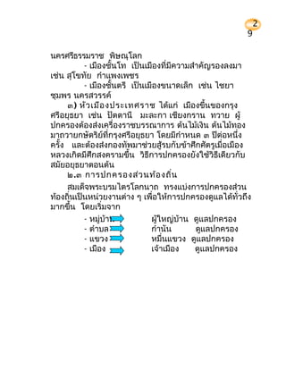 2
                                                       9

นครศรีธรรมราช พิษณุโลก
          - เมืองชั้นโท เป็นเมืองที่มีความสำาคัญรองลงมา
เช่น สุโขทัย กำาแพงเพชร
          - เมืองชั้นตรี เป็นเมืองขนาดเล็ก เช่น ไชยา
ชุมพร นครสวรรค์
     ๓) หัว เมือ งประเทศราช ได้แก่ เมืองขึ้นของกรุง
ศรีอยุธยา เช่น ปัตตานี มะละกา เชียงกราน ทวาย ผู้
ปกครองต้องส่งเครื่องราชบรรณาการ ต้นไม้เงิน ต้นไม้ทอง
มาถวายกษัตริย์ที่กรุงศรีอยุธยา โดยมีกำาหนด ๓ ปีต่อหนึ่ง
ครั้ง และต้องส่งกองทัพมาช่วยสู้รบกับข้าศึกศัตรูเมื่อเมือง
หลวงเกิดมีศึกสงครามขึ้น วิธีการปกครองยังใช้วิธีเดียวกับ
สมัยอยุธยาตอนต้น
     ๒.๓ การปกครองส่ว นท้อ งถิ่น
     สมเด็จพระบรมไตรโลกนาถ ทรงแบ่งการปกครองส่วน
ท้องถินเป็นหน่วยงานต่าง ๆ เพื่อให้การปกครองดูแลได้ทั่วถึง
      ่
มากขึ้น โดยเริ่มจาก
          - หมู่บ้าน           ผู้ใหญ่บ้าน ดูแลปกครอง
          - ตำาบล              กำานัน       ดูแลปกครอง
          - แขวง               หมื่นแขวง ดูแลปกครอง
          - เมือง              เจ้าเมือง    ดูแลปกครอง
 