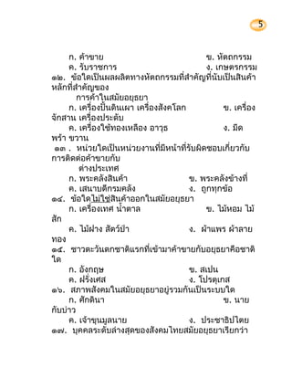 5


     ก. ค้าขาย                                ข. หัตถกรรม
     ค. รับราชการ                             ง. เกษตรกรรม
๑๒. ข้อใดเป็นผลผลิตทางหัตถกรรมที่สำาคัญที่นับเป็นสินค้า
หลักที่สำาคัญของ
        การค้าในสมัยอยุธยา
     ก. เครื่องปั้นดินเผา เครื่องสังคโลก           ข. เครื่อง
จักสาน เครื่องประดับ
     ค. เครื่องใช้ทองเหลือง อาวุธ                  ง. มีด
พร้า ขวาน
 ๑๓ . หน่วยใดเป็นหน่วยงานที่มีหน้าที่รับผิดชอบเกี่ยวกับ
การติดต่อค้าขายกับ
         ต่างประเทศ
     ก. พระคลังสินค้า                    ข. พระคลังข้างที่
     ค. เสนาบดีกรมคลัง                   ง. ถูกทุกข้อ
๑๔. ข้อใดไม่ใช่สินค้าออกในสมัยอยุธยา
     ก. เครื่องเทศ นำ้าตาล                    ข. ไม้หอม ไม้
สัก
     ค. ไม้ฝาง สัตว์ป่า                  ง. ผ้าแพร ผ้าลาย
ทอง
๑๕. ชาวตะวันตกชาติแรกที่เข้ามาค้าขายกับอยุธยาคือชาติ
ใด
     ก. อังกฤษ                           ข. สเปน
     ค. ฝรั่งเศส                         ง. โปรตุเกส
๑๖. สภาพสังคมในสมัยอยุธยาอยู่รวมกันเป็นระบบใด
     ก. ศักดินา                                    ข. นาย
กับบ่าว
     ค. เจ้าขุนมูลนาย                    ง. ประชาธิปไตย
๑๗. บุคคลระดับล่างสุดของสังคมไทยสมัยอยุธยาเรียกว่า
 