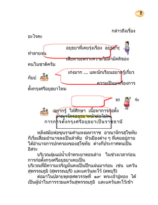 8


                                              กล่าวถึงเรื่อง
อะไรคะ

                    อยุธยาที่เคยรุ่งเรือง อยุธยาถูกศึก
ทำาลายจน
                    เสียหายเพราะความไม่สามัคคีของ
คนในชาติครับ
                       เก่งมาก ... และนักเรียนอยากรู้เกี่ยว
กับประวัติ
                                      ความเป็นมาเรื่องการ
ตั้งกรุงศรีอยุธยาไหม

                                                หนูอยากรู้ค่ะ

          ถ้าอยากรู้ ให้ศึกษา เนื้อหาการก่อตั้ง
              อาณาจักรอยุธยาหน้าต่อไปคะ
         การการตั้ง กรุง ศรีอ ยุธ ยาเป็น ราชธานี

       หลังสมัยพ่อขุนรามคำาแหงมหาราช อาณาจักรสุโขทัย
ก็เริ่มเสื่อมอำานาจลงเป็นลำาดับ หัวเมืองต่าง ๆ ที่เคยอยู่ภาย
ใต้อำานาจการปกครองของสุโขทัย ต่างก็ประกาศตนเป็น
อิสระ
       บริเวณลุ่มแม่นำ้าเจ้าพระยาตอนล่าง ในช่วงเวลาก่อน
การก่อตั้งกรุงศรีอยุธยาเคยเป็น
บริเวณที่มีความเจริญมั่นคงเป็นปึกแผ่นมาก่อน เช่น แคว้น
สุพรรณภูมิ (สุพรรณบุรี) และแคว้นละโว้ (ลพบุรี)
       ต่อมาในปลายพุทธศตวรรษที่ ๑๙ พระเจ้าอู่ทอง ได้
เป็นผู้นำาในการรวมแคว้นสุพรรณภูมิ และแคว้นละโว้เข้า
 