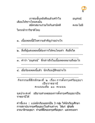 1
                                                                          6

          เราชนชั้นหลังฟังแล้วเศร้าใจ                          อนุสรณ์
เตือนให้ชาวไทยคงมั่น
          สมัครสมานร่วมใจกันสามัคคี                            คงจะไม่มี
ใครกล้าราวีชาติไทย

                        **************************
๑. เนื้อเพลงนี้มีใจความสำาคัญว่าอย่างไร
     ......................................................................
......................................................................
๒. สิ่งที่ผู้แต่งเพลงนี้ต้องการให้คนไทยทำา คือสิ่งใด
     ......................................................................
......................................................................
๓. คำาว่า “อนุสรณ์” ที่กล่าวถึงในเนื้อเพลงหมายถึงอะไร
     ......................................................................
......................................................................
๔. เมื่อร้องเพลงนี้แล้ว นักเรียนรู้สึกอย่างไร
     ......................................................................
......................................................................
 กิจ กรรมที่ฝ ึก ทัก ษะที่ ๒ เรื่อ ง การตั้ง กรุง ศรีอ ยุธ ยา
                             เป็น ราชธานี
                    คะแนนเต็ม ๑๐ คะแนน

จุด ประสงค์ อธิบายสาเหตุของการตั้งกรุงศรีอยุธยาเป็น
ราชธานีได้

คำาชีแ จง : แบ่งนักเรียนออกเป็น 3 กลุม ให้นกเรียนศึกษา
     ้                                 ่   ั
การสถาปนากรุงศรีอยุธยาในด้านต่างๆ ได้แก่ ผูก่อตัง
                                             ้ ้
อาณาจักรอยุธยา ทำาเลทีตังของกรุงศรีอยุธยา และพระมหา
                       ่ ้
 