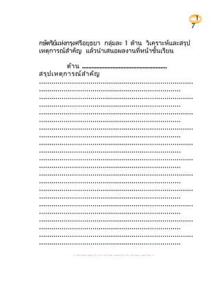 1
                                                                          7

กษัตริยแห่งกรุงศรีอยุธยา กลุ่มละ 1 ด้าน วิเคราะห์และสรุป
       ์
เหตุการณ์สำาคัญ แล้วนำาเสนอผลงานที่หน้าชั้นเรียน

              ด้า น .....................................................
สรุป เหตุก ารณ์ส ำา คัญ
...........................................................................
.....................................................................
...........................................................................
.....................................................................
...........................................................................
.....................................................................
...........................................................................
.....................................................................
...........................................................................
.....................................................................
...........................................................................
.....................................................................
...........................................................................
.....................................................................
...........................................................................
.....................................................................
...........................................................................
.....................................................................
...........................................................................
.....................................................................
...........................................................................
.....................................................................
 