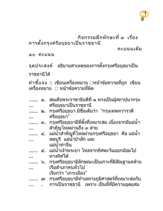 1
                                                            8


                          กิจ กรรมฝึก ทัก ษะที่ ๓ เรื่อ ง
การตั้ง กรุง ศรีอ ยุธ ยาเป็น ราชธานี
                                             คะแนนเต็ม
๑๐ คะแนน

จุด ประสงค์ อธิบายสาเหตุของการตั้งกรุงศรีอยุธยาเป็น
ราชธานีได้
คำา ชี้แ จง : เขียนเครื่องหมาย หน้าข้อความที่ถูก เขียน
เครื่องหมาย  หน้าข้อความที่ผิด

...... ๑. สมเด็จพระราชาธิบดีที่ ๑ ทรงเป็นผู้สถาปนากรุง
...       ศรีอยุธยาเป็นราชธานี
...... ๒. กรุงศรีอยุธยา มีชื่อเต็มว่า “กรุงเทพทวารวดี
...       ศรีอยุธยา”
...... ๓. กรุงศรีอยุธยามีที่ตั้งที่เหมาะสม เนื่องจากมีแม่นำ้า
...       สำาคัญไหลผ่านถึง ๓ สาย
...... ๔. แม่นำ้าสำาคัญที่ไหลผ่านกรุงศรีอยุธยา คือ แม่นำ้า
...       ลพบุรี แม่นำ้าป่าสัก และ
          แม่นำ้าท่าจีน
...... ๕. แม่นำ้าเจ้าพระยา ไหลจากทิศตะวันออกอ้อมไป
...       ทางทิศใต้
...... ๖. กรุงศรีอยุธยามีลักษณะเป็นเกาะที่มีสัณฐานคล้าย
...       เรือสำาเภาคนทั่วไป
          เรียกว่า “เกาะเมือง”
...... ๗ กรุงศรีอยุธยามีทำาเลทางภูมิศาสตร์ที่เหมาะสมกับ
...    . การเป็นราชธานี เพราะ เป็นที่ที่มีความอุดมสม
 