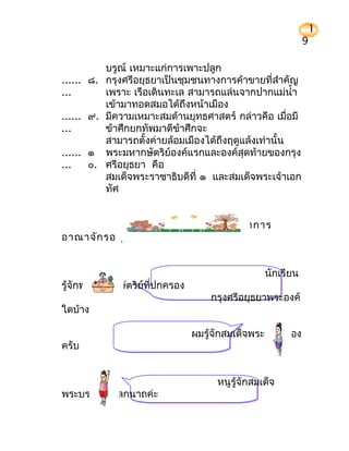 1
                                                              9

          บรูณ์ เหมาะแก่การเพาะปลูก
...... ๘. กรุงศรีอยุธยาเป็นชุมชนทางการค้าขายที่สำาคัญ
...       เพราะ เรือเดินทะเล สามารถแล่นจากปากแม่นำ้า
          เข้ามาทอดสมอได้ถึงหน้าเมือง
...... ๙. มีความเหมาะสมด้านยุทธศาสตร์ กล่าวคือ เมื่อมี
...       ข้าศึกยกทัพมาตีข้าศึกจะ
          สามารถตั้งค่ายล้อมเมืองได้ถึงฤดูแล้งเท่านั้น
...... ๑ พระมหากษัตริย์องค์แรกและองค์สุดท้ายของกรุง
...    ๐. ศรีอยุธยา คือ
          สมเด็จพระราชาธิบดีที่ ๑ และสมเด็จพระเจ้าเอก
          ทัศ


                              พัฒ นาการ
อาณาจัก รอยุธ ยาทางด้า นการปกครอง


                                                  นักเรียน
รู้จักพระมหากษัตริย์ที่ปกครอง
                                    กรุงศรีอยุธยาพระองค์
ใดบ้าง

                                ผมรู้จักสมเด็จพระเจ้าอู่ทอง
ครับ


                                      หนูรู้จักสมเด็จ
พระบรมไตรโลกนาถค่ะ
 