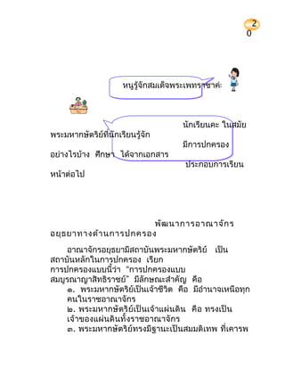 2
                                                          0




                      หนูรู้จักสมเด็จพระเพทราชาค่ะ



                                      นักเรียนคะ ในสมัย
พระมหากษัตริย์ที่นักเรียนรู้จัก
                                      มีการปกครอง
อย่างไรบ้าง ศึกษา ได้จากเอกสาร
                                       ประกอบการเรียน
หน้าต่อไป




                        พัฒ นาการอาณาจัก ร
อยุธ ยาทางด้า นการปกครอง
    อาณาจักรอยุธยามีสถาบันพระมหากษัตริย์ เป็น
สถาบันหลักในการปกครอง เรียก
การปกครองแบบนี้ว่า “การปกครองแบบ
สมบูรณาญาสิทธิราชย์” มีลักษณะสำาคัญ คือ
    ๑. พระมหากษัตริย์เป็นเจ้าชีวิต คือ มีอำานาจเหนือทุก
    คนในราชอาณาจักร
    ๒. พระมหากษั ตริ ย์ เป็ นเจ้ าแผ่ นดิ น คื อ ทรงเป็ น
    เจ้ าของแผ่ นดิ นทั้ งราชอาณาจั กร
    ๓. พระมหากษัตริย์ทรงมีฐานะเป็นสมมติเทพ ที่ เคารพ
 