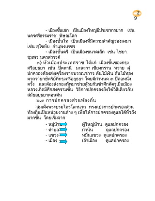 2
                                                       9

          - เมืองชันเอก เป็นเมืองใหญ่มประชากรมาก เช่น
                   ้                     ี
นครศรีธรรมราช พิษณุโลก
          - เมืองชั้นโท เป็นเมืองที่มีความสำาคัญรองลงมา
เช่น สุโขทัย กำาแพงเพชร
          - เมืองชั้นตรี เป็นเมืองขนาดเล็ก เช่น ไชยา
ชุมพร นครสวรรค์
     ๓) หัว เมือ งประเทศราช ได้แก่ เมืองขึ้นของกรุง
ศรีอยุธยา เช่น ปัตตานี มะละกา เชียงกราน ทวาย ผู้
ปกครองต้องส่งเครื่องราชบรรณาการ ต้นไม้เงิน ต้นไม้ทอง
มาถวายกษัตริย์ที่กรุงศรีอยุธยา โดยมีกำาหนด ๓ ปีต่อหนึ่ง
ครั้ง และต้องส่งกองทัพมาช่วยสู้รบกับข้าศึกศัตรูเมื่อเมือง
หลวงเกิดมีศึกสงครามขึ้น วิธีการปกครองยังใช้วิธีเดียวกับ
สมัยอยุธยาตอนต้น
     ๒.๓ การปกครองส่ว นท้อ งถิ่น
     สมเด็จพระบรมไตรโลกนาถ ทรงแบ่งการปกครองส่วน
ท้องถินเป็นหน่วยงานต่าง ๆ เพื่อให้การปกครองดูแลได้ทั่วถึง
      ่
มากขึ้น โดยเริ่มจาก
          - หมู่บ้าน           ผู้ใหญ่บ้าน ดูแลปกครอง
          - ตำาบล              กำานัน       ดูแลปกครอง
          - แขวง               หมื่นแขวง ดูแลปกครอง
          - เมือง              เจ้าเมือง    ดูแลปกครอง
 