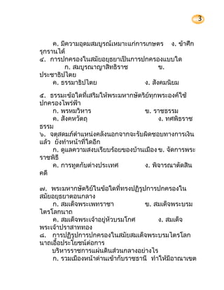 3


     ค. มีความอุดมสมบูรณ์เหมาะแก่การเกษตร ง. ข้าศึก
รุกรานได้
๔. การปกครองในสมัยอยุธยาเป็นการปกครองแบบใด
         ก. สมบูรณาญาสิทธิราช             ข.
ประชาธิปไตย
     ค. ธรรมาธิปไตย                 ง. สังคมนิยม
๕. ธรรมะข้อใดที่เสริมให้พระมหากษัตริย์ทุกพระองค์ใช้
ปกครองไพร่ฟ้า
     ก. พรหมวิหาร                  ข. ราชธรรม
     ค. สังคหวัตถุ                       ง. ทศพิธราช
ธรรม
๖. จตุสดมภ์ตำาแหน่งคลังนอกจากจะรับผิดชอบทางการเงิน
แล้ว ยังทำาหน้าที่ใดอีก
     ก. ดูแลความสงบเรียบร้อยของบ้านเมือง ข. จัดการพระ
ราชพิธี
     ค. การทูตกับต่างประเทศ        ง. พิจารณาตัดสิน
คดี

๗. พระมหากษัตริย์ในข้อใดที่ทรงปฏิรูปการปกครองใน
สมัยอยุธยาตอนกลาง
    ก. สมเด็จพระเพทราชา             ข. สมเด็จพระบรม
ไตรโลกนาถ
    ค. สมเด็จพระเจ้าอยู่หัวบรมโกศ        ง. สมเด็จ
พระเจ้าปราสาททอง
๘. การปฏิรูปการปกครองในสมัยสมเด็จพระบรมไตรโลก
นาถเอื้อประโยชน์ต่อการ
    บริหารราชการแผ่นดินส่วนกลางอย่างไร
    ก. รวมเมืองหน้าด่านเข้ากับราชธานี ทำาให้มีอาณาเขต
 