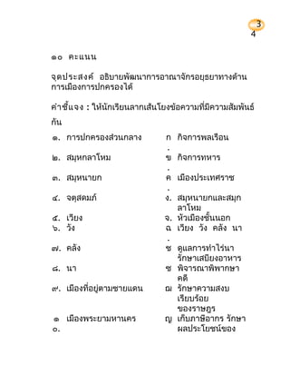 3
                                                         4

๑๐ คะแนน

จุด ประสงค์ อธิบายพัฒนาการอาณาจักรอยุธยาทางด้าน
การเมืองการปกครองได้

คำา ชี้แ จง : ให้นักเรียนลากเส้นโยงข้อความที่มีความสัมพันธ์
กัน
๑. การปกครองส่วนกลาง             ก    กิจการพลเรือน
                                  .
๒. สมุหกลาโหม                    ข    กิจการทหาร
                                  .
๓. สมุหนายก                      ค    เมืองประเทศราช
                                  .
๔. จตุสดมภ์                      ง. สมุหนายกและสมุก
                                    ลาโหม
๕. เวียง                         จ. หัวเมืองชั้นนอก
๖. วัง                           ฉ เวียง วัง คลัง นา
                                  .
๗. คลัง                          ช ดูแลการทำาไร่นา
                                    รักษาเสบียงอาหาร
๘. นา                            ซ พิจารณาพิพากษา
                                    คดี
๙. เมืองที่อยูตามชายแดน
              ่                  ฌ รักษาความสงบ
                                    เรียบร้อย
                                    ของราษฎร
๑ เมืองพระยามหานคร               ญ เก็บภาษีอากร รักษา
๐.                                  ผลประโยชน์ของ
 