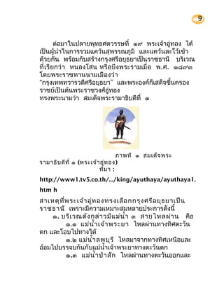 9


         ต่อมาในปลายพุทธศตวรรษที่ ๑๙ พระเจ้าอู่ทอง ได้
เป็นผู้นำาในการรวมแคว้นสุพรรณภูมิ และแคว้นละโว้เข้า
ด้วยกัน พร้อมกับสร้างกรุงศรีอยุธยาเป็นราชธานี บริเวณ
ที่ เรี ยกว่ า หนองโสน หรื อบึ งพระรามเมื่ อ พ.ศ. ๑๘๙๓
โดยพระราชทานนามเมื องว่ า
“กรุงเทพทวารวดีศรีอยุธยา” และพระองค์ก็เสด็จขึ้นครอง
ราชย์เป็นต้นพระราชวงศ์อู่ทอง
ทรงพระนามว่า สมเด็จพระรามาธิบดีที่ ๑




                                  ภาพที่ ๑ สมเด็จ พระ
รามาธิบ ดีท ี่ ๑ (พระเจ้า อู่ท อง )
                         ที่ม า :
http://www1.tv5.co.th/.../king/ayuthaya/ayuthaya1.
htm h
สาเหตุท ี่พ ระเจ้า อู่ท องทรงเลือ กกรุง ศรีอ ยุธ ยาเป็น
ราชธานี เพราะมีความเหมาะสมหลายประการดังนี้
     ๑. บริเ วณดัง กล่า วมีแ ม่น ำ้า ๓ สายไหลผ่า น คือ
          ๑.๑ แม่น ำ้า เจ้า พระยา ไหลผ่านทางทิศตะวัน
ตก และโอบไปทางใต้
          ๑.๒ แม่น ำ้า ลพบุร ี ไหลมาจากทางทิศเหนือและ
อ้อมไปบรรจบกันกับแม่นำ้าเจ้าพระยาทางตะวันตก
          ๑.๓ แม่น ำ้า ป่า สัก ไหลผ่านทางตะวันออกและ
 