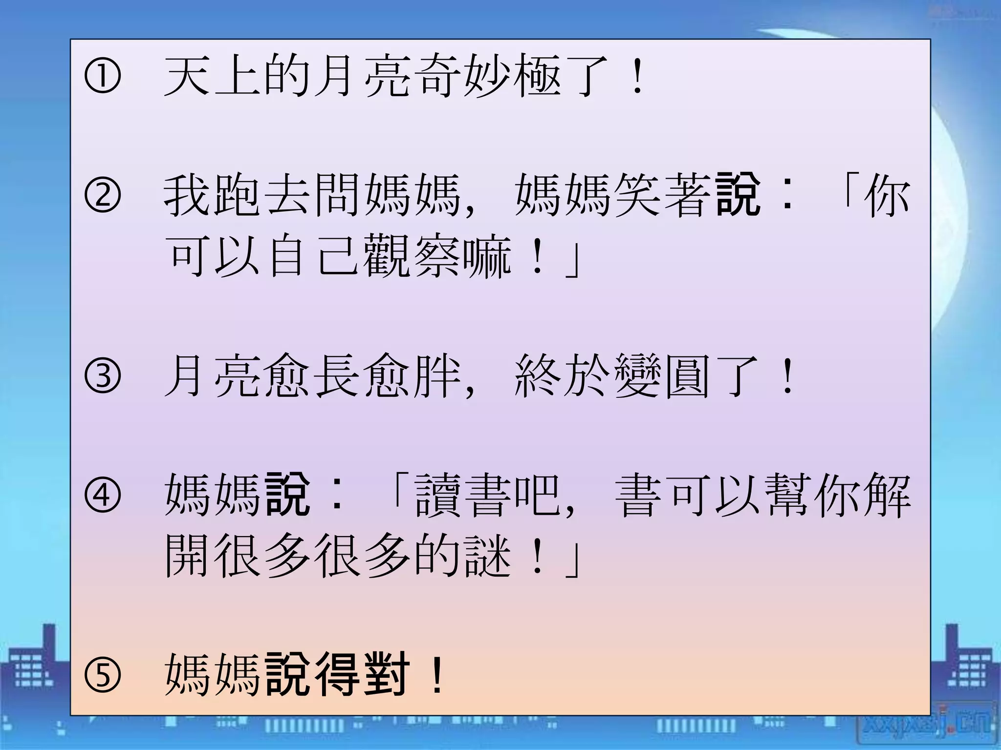  天上的月亮奇妙極了！

 我跑去問媽媽，媽媽笑著說︰「你
  可以自己觀察嘛！」

 月亮愈長愈胖，終於變圓了！

 媽媽說︰「讀書吧，書可以幫你解
  開很多很多的謎！」

 媽媽說得對！
 