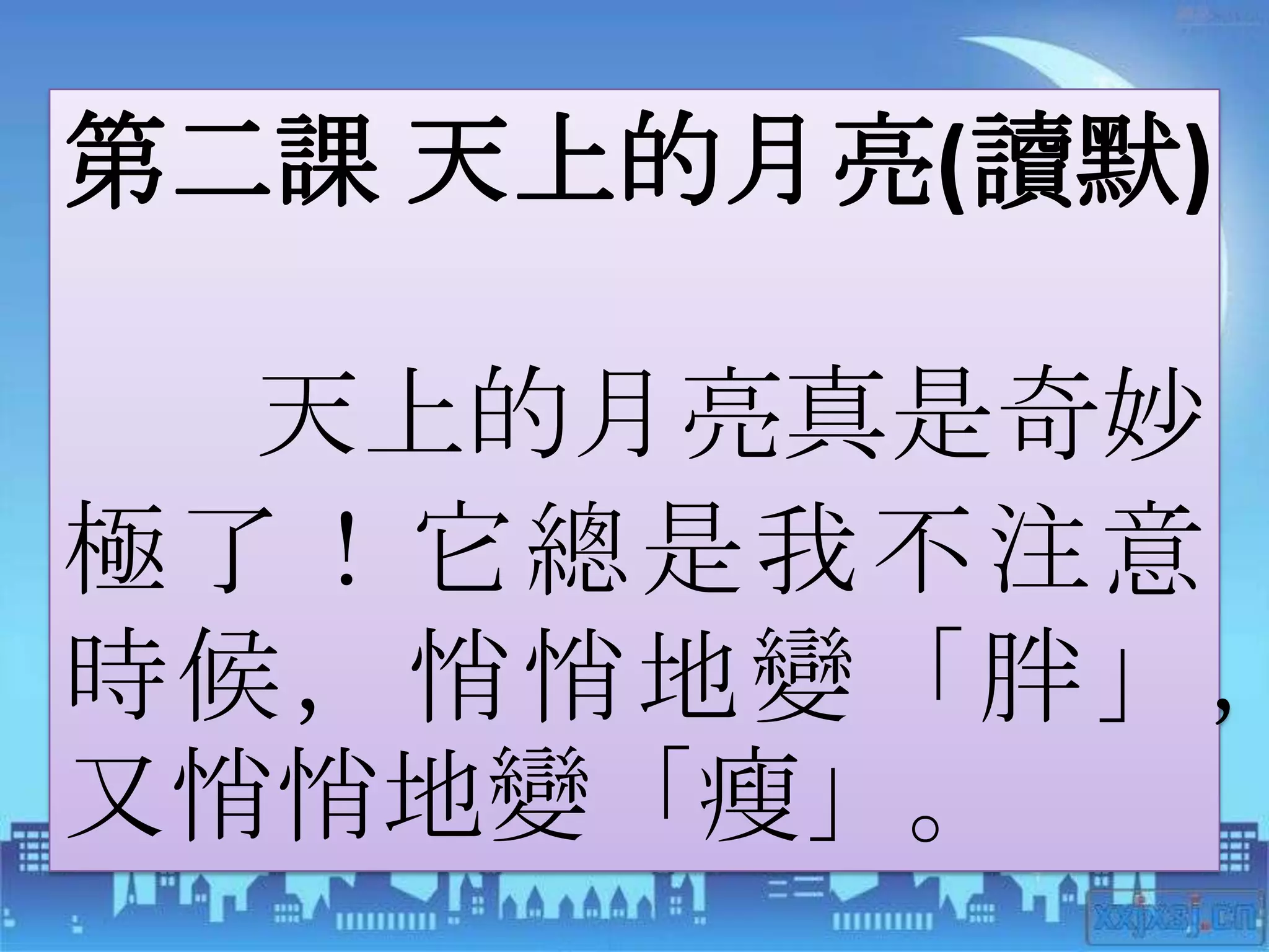 第二課 天上的月亮(讀默)

  天上的月亮真是奇妙
極了！它總是我不注意
時候，悄悄地變「胖」，
又悄悄地變「瘦」。
 