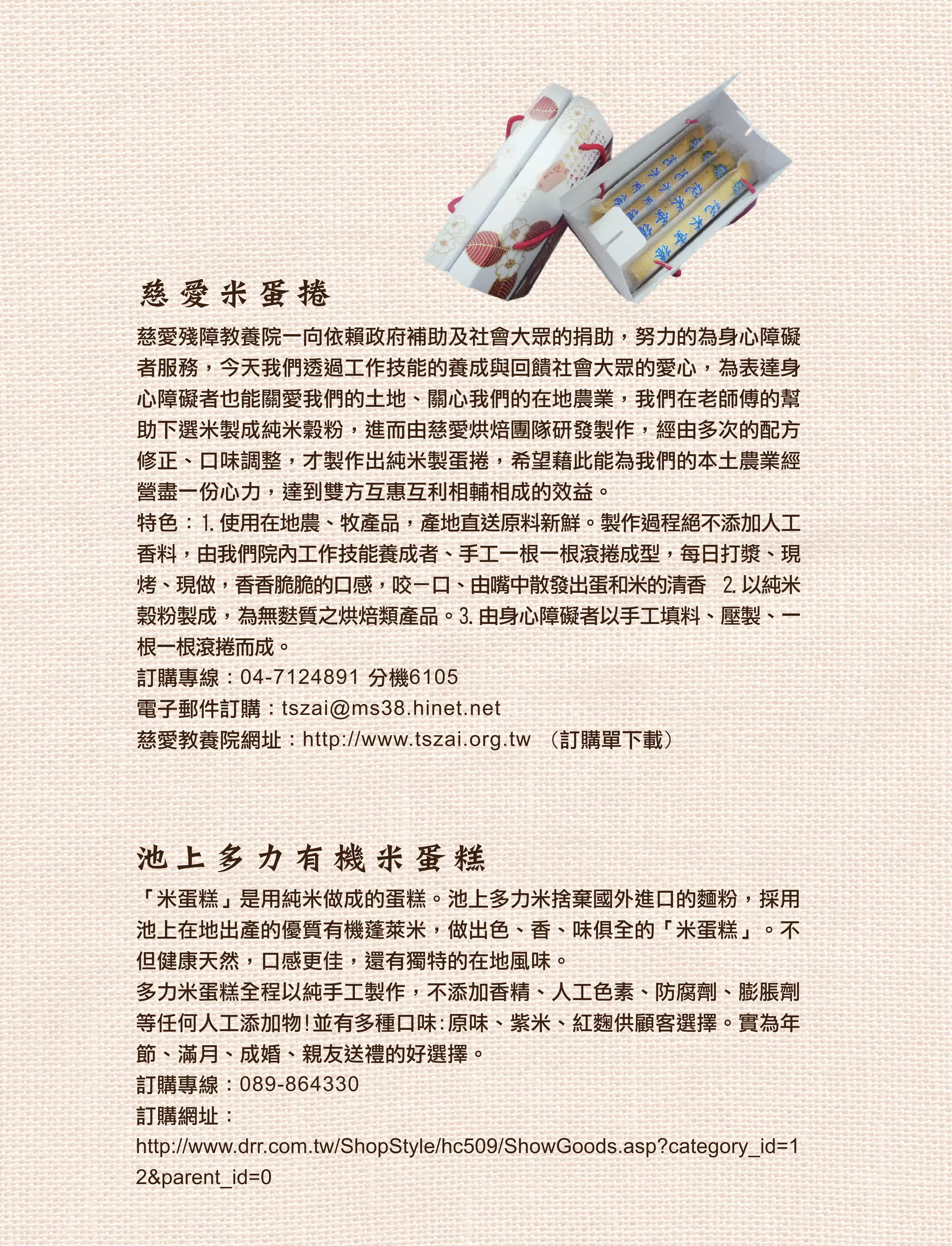 慈愛米蛋捲
慈愛殘障教養院一向依賴政府補助及社會大眾的捐助，努力的為身心障礙
者服務，今天我們透過工作技能的養成與回饋社會大眾的愛心，為表達身
心障礙者也能關愛我們的土地、關心我們的在地農業，我們在老師傅的幫
助下選米製成純米穀粉，進而由慈愛烘焙團隊研發製作，經由多次的配方
修正、口味調整，才製作出純米製蛋捲，希望藉此能為我們的本土農業經
營盡一份心力，達到雙方互惠互利相輔相成的效益。
特色：1.使用在地農、牧產品，產地直送原料新鮮。製作過程絕不添加人工
香料，由我們院內工作技能養成者、手工一根一根滾捲成型，每日打漿、現
烤、現做，香香脆脆的口感，咬ㄧ口、由嘴中散發出蛋和米的清香 2.以純米
榖粉製成，為無麩質之烘焙類產品。3.由身心障礙者以手工填料、壓製、一
根一根滾捲而成。
訂購專線：04-7124891 分機6105
電子郵件訂購：tszai@ms38.hinet.net
慈愛教養院網址：http://www.tszai.org.tw (訂購單下載)




池上多力有機米蛋糕
「米蛋糕」是用純米做成的蛋糕。池上多力米捨棄國外進口的麵粉，採用
池上在地出產的優質有機蓬萊米，做出色、香、味俱全的「米蛋糕」。不
但健康天然，口感更佳，還有獨特的在地風味。
多力米蛋糕全程以純手工製作，不添加香精、人工色素、防腐劑、膨脹劑
等任何人工添加物!並有多種口味:原味、紫米、紅麴供顧客選擇。實為年
節、滿月、成婚、親友送禮的好選擇。
訂購專線：089-864330
訂購網址：
http://www.drr.com.tw/ShopStyle/hc509/ShowGoods.asp?category_id=1
2&parent_id=0
 