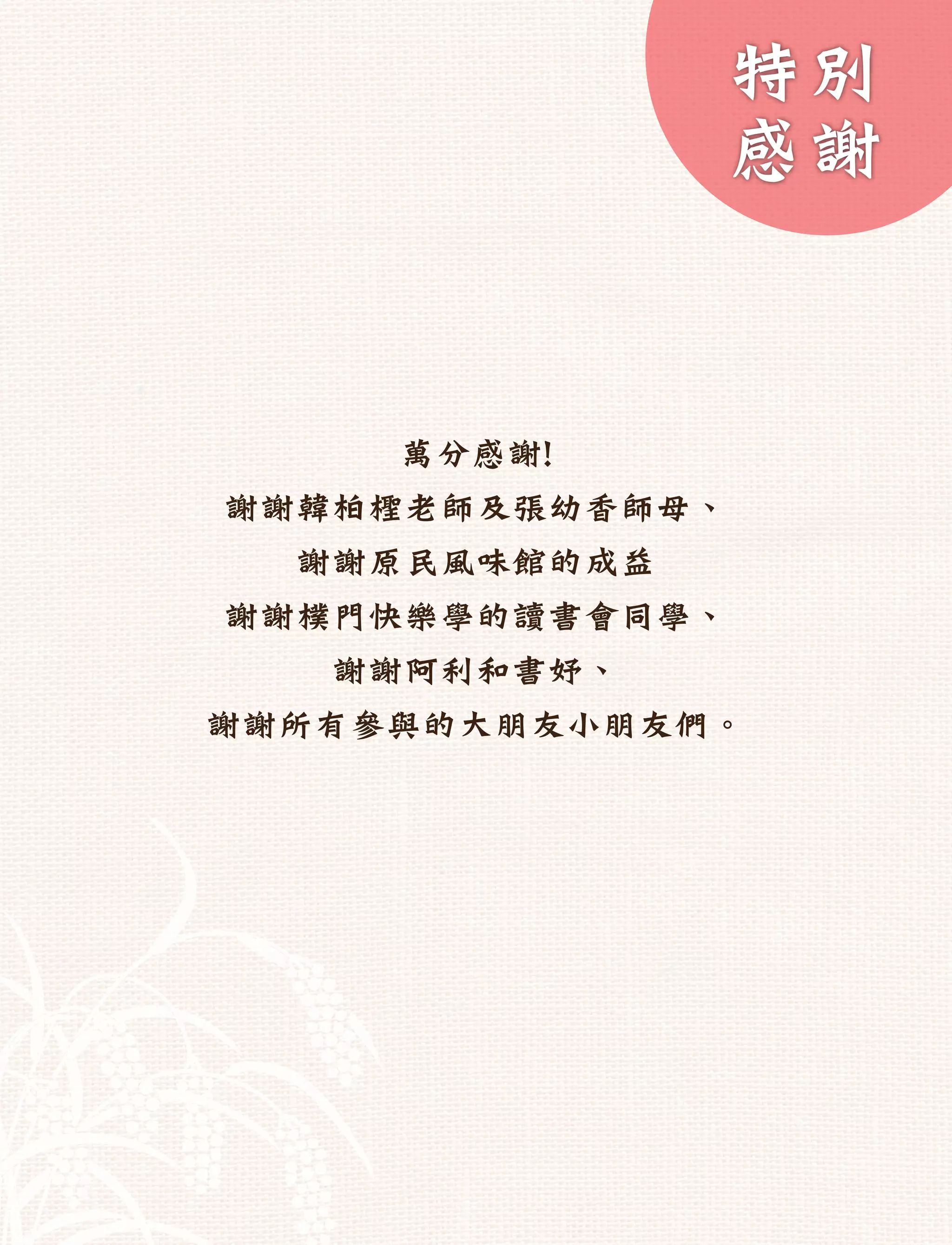 特別
              感謝


     萬分感謝!
謝謝韓柏檉老師及張幼香師母、
  謝謝原民風味館的成益
謝謝樸門快樂學的讀書會同學、
   謝謝阿利和書妤、
謝謝所有參與的大朋友小朋友們。
 