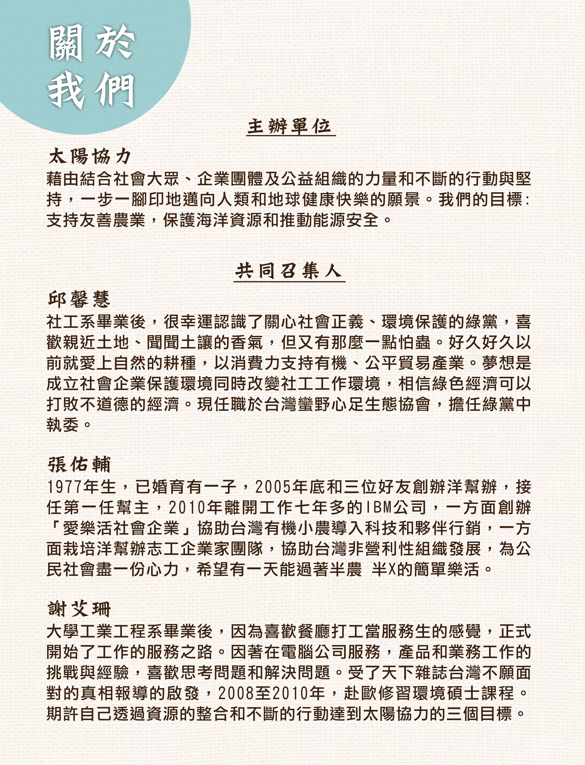 關於
我們
             主辦單位
太陽協力
藉由結合社會大眾、企業團體及公益組織的力量和不斷的行動與堅
持，一步一腳印地邁向人類和地球健康快樂的願景。我們的目標:
支持友善農業，保護海洋資源和推動能源安全。


            共同召集人
邱馨慧
社工系畢業後，很幸運認識了關心社會正義、環境保護的綠黨，喜
歡親近土地、聞聞土讓的香氣，但又有那麼一點怕蟲。好久好久以
前就愛上自然的耕種，以消費力支持有機、公平貿易產業。夢想是
成立社會企業保護環境同時改變社工工作環境，相信綠色經濟可以
打敗不道德的經濟。現任職於台灣蠻野心足生態協會，擔任綠黨中
執委。

張佑輔
1977年生，已婚育有一子，2005年底和三位好友創辦洋幫辦，接
任第一任幫主，2010年離開工作七年多的IBM公司，一方面創辦
「愛樂活社會企業」協助台灣有機小農導入科技和夥伴行銷，一方
面栽培洋幫辦志工企業家團隊，協助台灣非營利性組織發展，為公
民社會盡一份心力，希望有一天能過著半農 半X的簡單樂活。

謝艾珊
大學工業工程系畢業後，因為喜歡餐廳打工當服務生的感覺，正式
開始了工作的服務之路。因著在電腦公司服務，產品和業務工作的
挑戰與經驗，喜歡思考問題和解決問題。受了天下雜誌台灣不願面
對的真相報導的啟發，2008至2010年，赴歐修習環境碩士課程。
期許自己透過資源的整合和不斷的行動達到太陽協力的三個目標。
 