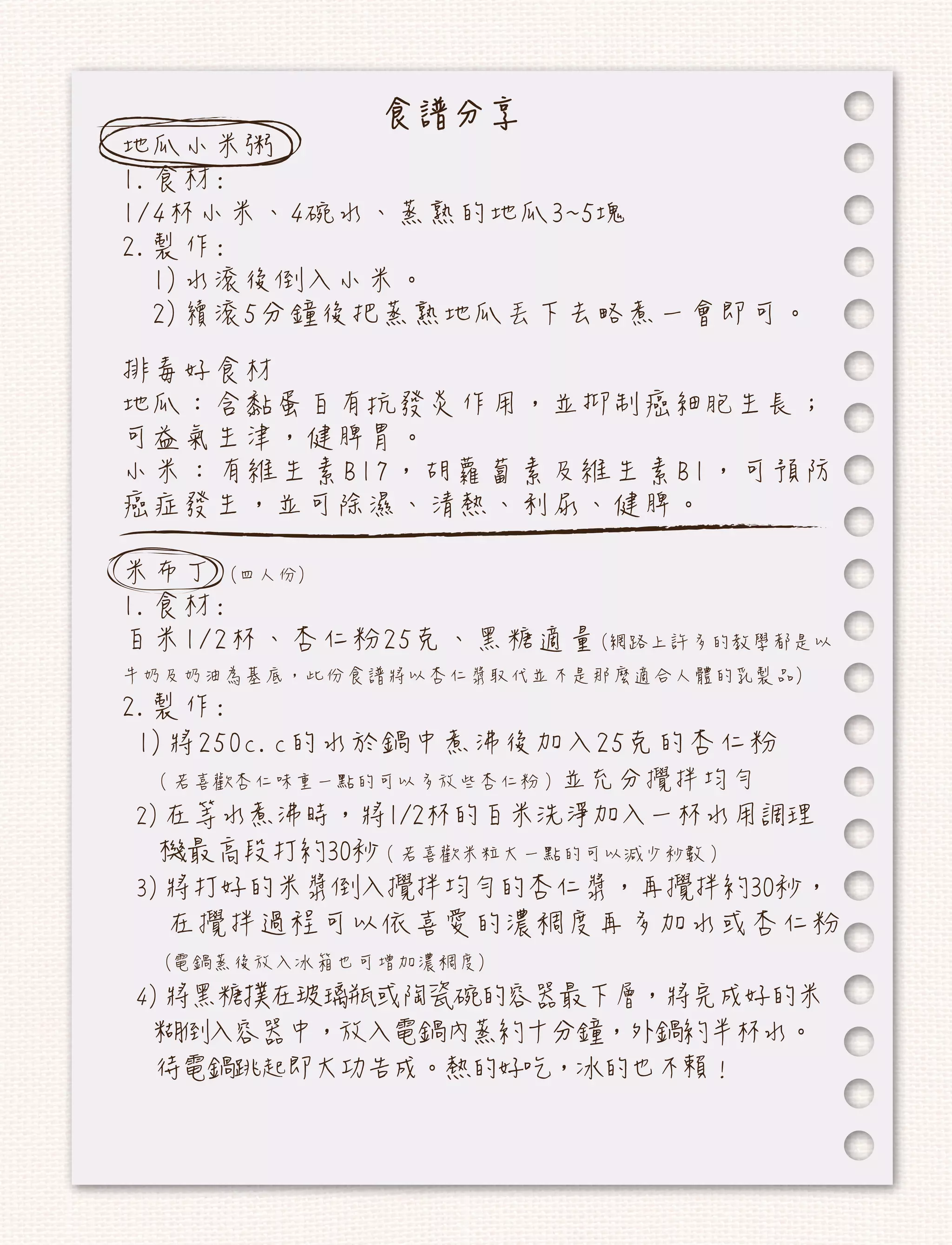 食譜分享
地瓜小米粥
1.食材:
1/4杯小米、4碗水、蒸熟的地瓜3~5塊
2.製作:
  1)水滾後倒入小米。
  2)續滾5分鐘後把蒸熟地瓜丟下去略煮一會即可。
排毒好食材
地瓜：含黏蛋白有抗發炎作用，並抑制癌細胞生長；
可益氣生津，健脾胃。
小米：有維生素B17，胡蘿蔔素及維生素B1，可預防
癌症發生，並可除濕、清熱、利尿、健脾。

米布丁 (四人份)
1.食材:
白米1/2杯、杏仁粉25克、黑糖適量(網路上許多的教學都是以
牛奶及奶油為基底，此份食譜將以杏仁漿取代並不是那麼適合人體的乳製品)
2.製作:
 1)將250c.c的水於鍋中煮沸後加入25克的杏仁粉
 （若喜歡杏仁味重一點的可以多放些杏仁粉）並充分攪拌均勻
2)在等水煮沸時，將1/2杯的白米洗淨加入一杯水用調理
 機最高段打約30秒（若喜歡米粒大一點的可以減少秒數）
3)將打好的米漿倒入攪拌均勻的杏仁漿，再攪拌約30秒，
  在攪拌過程可以依喜愛的濃稠度再多加水或杏仁粉
  (電鍋蒸後放入冰箱也可增加濃稠度)
4)將黑糖撲在玻璃瓶或陶瓷碗的容器最下層，將完成好的米
 糊倒入容器中，放入電鍋內蒸約十分鐘，外鍋約半杯水。
 待電鍋跳起即大功告成。熱的好吃，冰的也不賴！
 