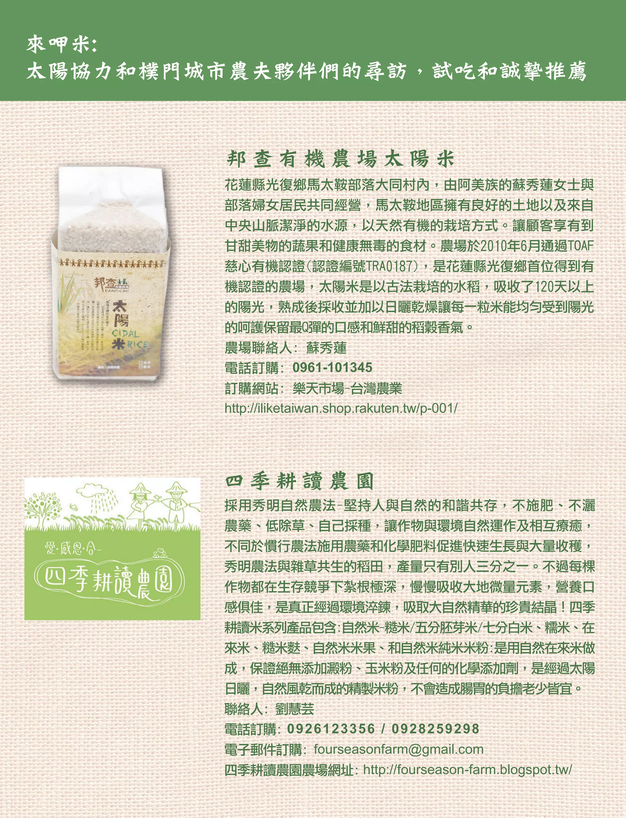 來呷米:
太陽協力和樸門城市農夫夥伴們的尋訪，試吃和誠摯推薦


        邦查有機農場太陽米
        花蓮縣光復鄉馬太鞍部落大同村內，由阿美族的蘇秀蓮女士與
        部落婦女居民共同經營，馬太鞍地區擁有良好的土地以及來自
        中央山脈潔淨的水源，以天然有機的栽培方式。讓顧客享有到
        甘甜美物的蔬果和健康無毒的食材。農場於2010年6月通過TOAF
        慈心有機認證(認證編號TRA0187)，是花蓮縣光復鄉首位得到有
        機認證的農場，太陽米是以古法栽培的水稻，吸收了120天以上
        的陽光，熟成後採收並加以日曬乾燥讓每一粒米能均勻受到陽光
        的呵護保留最Q彈的口感和鮮甜的稻穀香氣。
        農場聯絡人: 蘇秀蓮
        電話訂購: 0961-101345
        訂購網站: 樂天市場-台灣農業
        http://iliketaiwan.shop.rakuten.tw/p-001/




        四季耕讀農園
        採用秀明自然農法-堅持人與自然的和諧共存，不施肥、不灑
        農藥、低除草、自己採種，讓作物與環境自然運作及相互療癒，
        不同於慣行農法施用農藥和化學肥料促進快速生長與大量收穫，
        秀明農法與雜草共生的稻田，產量只有別人三分之一。不過每棵
        作物都在生存競爭下紮根極深，慢慢吸收大地微量元素，營養口
        感俱佳，是真正經過環境淬鍊，吸取大自然精華的珍貴結晶！四季
        耕讀米系列產品包含:自然米-糙米/五分胚芽米/七分白米、糯米、在
        來米、糙米麩、自然米米果、和自然米純米米粉:是用自然在來米做
        成，保證絕無添加澱粉、玉米粉及任何的化學添加劑，是經過太陽
        日曬，自然風乾而成的精製米粉，不會造成腸胃的負擔老少皆宜。
        聯絡人: 劉慧芸
        電話訂購: 0 9 2 6 1 2 3 3 5 6 / 0 9 2 8 25 9 2 9 8
        電子郵件訂購: fourseasonfarm@gmail.com
        四季耕讀農園農場網址: http://fourseason-farm.blogspot.tw/
 