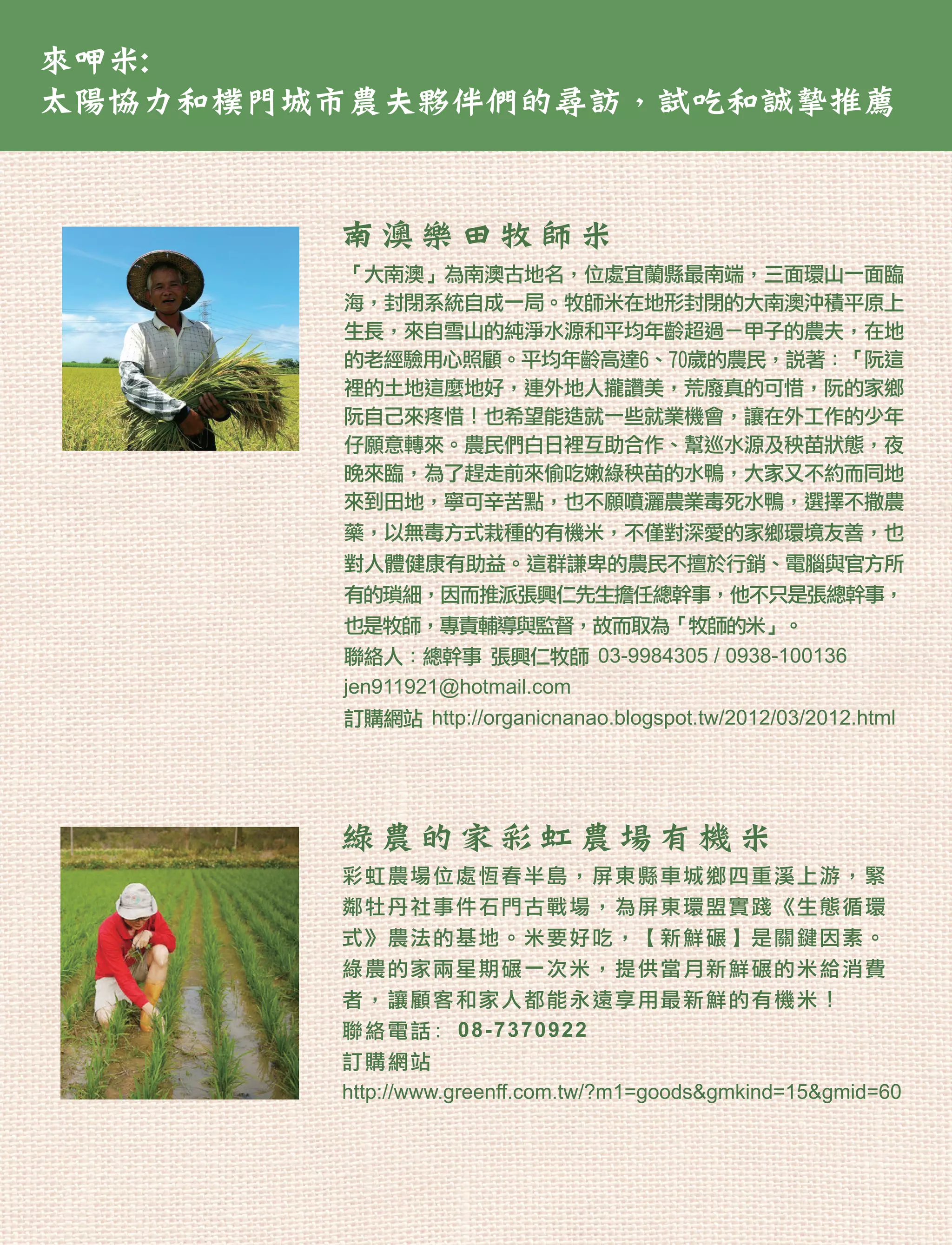 來呷米:
太陽協力和樸門城市農夫夥伴們的尋訪，試吃和誠摯推薦


        南澳樂田牧師米
        「大南澳」為南澳古地名，位處宜蘭縣最南端，三面環山一面臨
        海，封閉系統自成一局。牧師米在地形封閉的大南澳沖積平原上
        生長，來自雪山的純淨水源和平均年齡超過ㄧ甲子的農夫，在地
        的老經驗用心照顧。平均年齡高達6、70歲的農民，說著：「阮這
        裡的土地這麼地好，連外地人攏讚美，荒廢真的可惜，阮的家鄉
        阮自己來疼惜！也希望能造就一些就業機會，讓在外工作的少年
        仔願意轉來。農民們白日裡互助合作、幫巡水源及秧苗狀態，夜
        晚來臨，為了趕走前來偷吃嫩綠秧苗的水鴨，大家又不約而同地
        來到田地，寧可辛苦點，也不願噴灑農業毒死水鴨，選擇不撒農
        藥，以無毒方式栽種的有機米，不僅對深愛的家鄉環境友善，也
        對人體健康有助益。這群謙卑的農民不擅於行銷、電腦與官方所
        有的瑣細，因而推派張興仁先生擔任總幹事，他不只是張總幹事，
        也是牧師，專責輔導與監督，故而取為「牧師的米」。
        聯絡人：總幹事 張興仁牧師 03-9984305 / 0938-100136
        jen911921@hotmail.com
        訂購網站 http://organicnanao.blogspot.tw/2012/03/2012.html




        綠 農 的 家 彩 虹 農 場 有機米
        彩虹農場位處恆春半島，屏東縣車城鄉四重溪上游，緊
        鄰牡丹社事件石門古戰場，為屏東環盟實踐《生態循環
        式》農法的基地。米要好吃，【新鮮碾】是關鍵因素。
        綠農的家兩星期碾一次米，提供當月新鮮碾的米給消費
        者，讓顧客和家人都能永遠享用最新鮮的有機米！
        聯絡電話: 08-7370922
        訂購網站
        http://www.greenff.com.tw/?m1=goods&gmkind=15&gmid=60
 