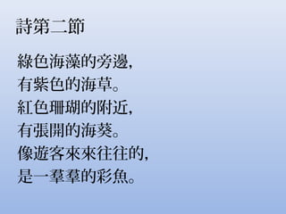 詩第二節
綠色海藻的旁邊，
有紫色的海草。
紅色珊瑚的附近，
有張開的海葵。
像遊客來來往往的，
是一羣羣的彩魚。
 