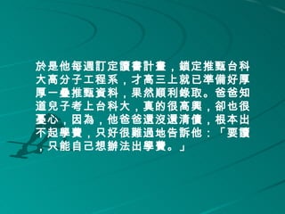 於是他每週訂定讀書計畫，鎖定推甄台科
大高分子工程系，才高三上就已準備好厚
厚一疊推甄資料，果然順利錄取。爸爸知
道兒子考上台科大，真的很高興，卻也很
憂心，因為，他爸爸還沒還清債，根本出
不起學費，只好很難過地告訴他：「要讀
，只能自己想辦法出學費。」 
 