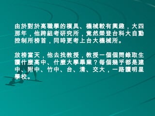 由於對於高職學的模具、機械較有興趣，大四
那年，他跨組考研究所，竟然榮登台科大自動
控制所榜首，同時更考上台大機械所。 
     
放榜當天，他去找教授，教授一個個問錄取生
讀什麼高中、什麼大學畢業？每個幾乎都是建
中、附中、竹中、台、清、交大，一路讀明星
學校。 
    
 