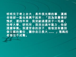 明明兒子考上台大，是件很光榮的事，運將
老爸卻一點也高興不起來：「因為我覺得好
愧疚，這四年來，我沒給過這孩子一毛錢，
他考大學、研究所，我沒出過半點力，他卻
這麼爭氣。我這苦命的孩子，爸爸沒有盡到
做父親的責任，讓你自己長大 ..... 」落魄的
老爸泣不成聲。 
     
 