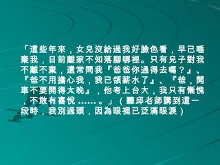 「這些年來，女兒沒給過我好臉色看，早已唾
棄我，目前離家不知落腳哪裡。只有兒子對我
不離不棄，還常問我『爸爸你過得去嗎？』、
『爸不用擔心我，我已領薪水了』、『爸，開
車不要開得太晚』，他考上台大，我只有慚愧
，不敢有喜悅 ...... 。」（聽邱老師講到這一
段時，我別過頭，因為眼裡已泛滿眼淚） 
 