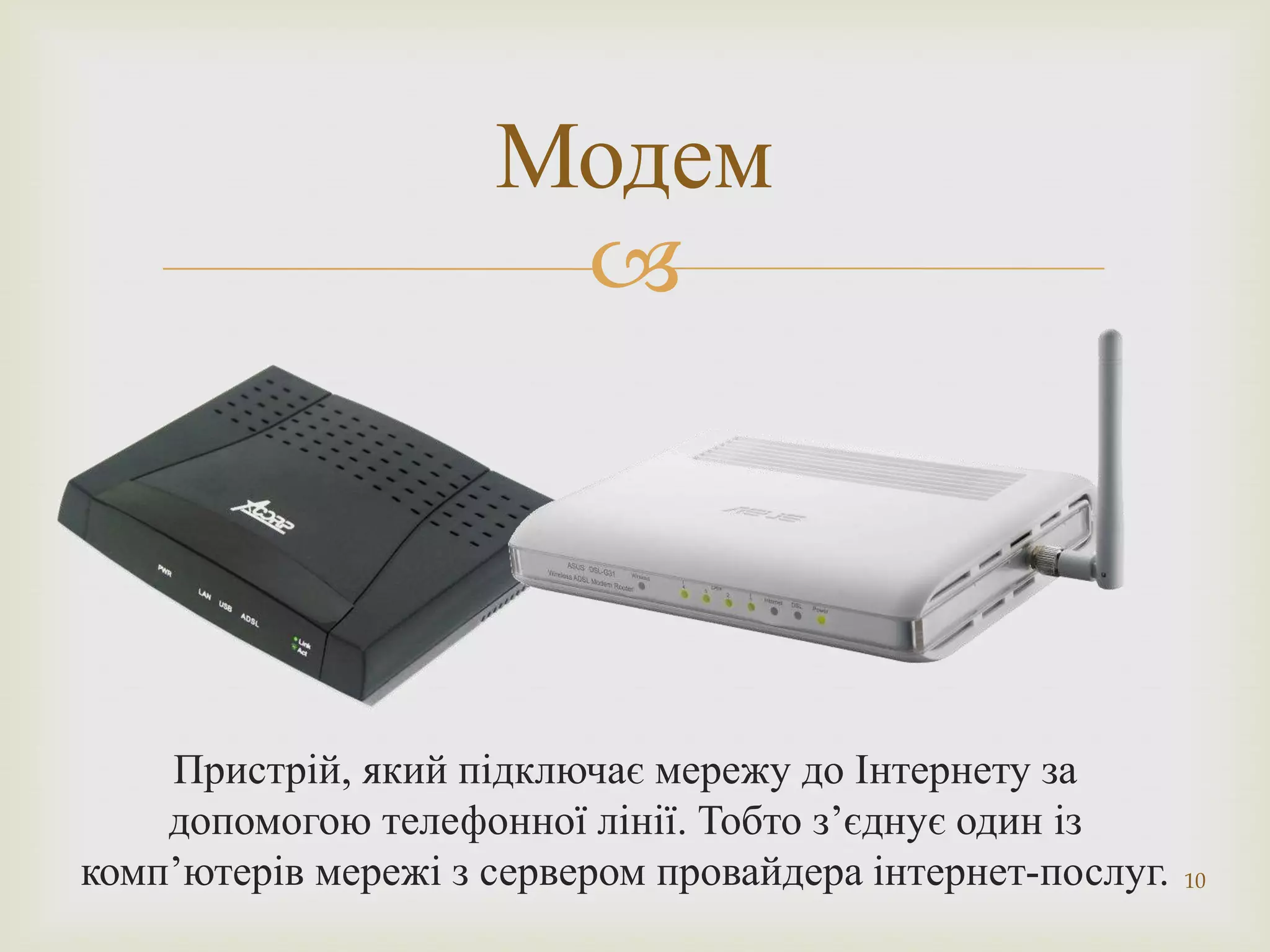 Модем
                      




    Пристрій, який підключає мережу до Інтернету за
    допомогою телефонної лінії. Тобто з’єднує один із
комп’ютерів мережі з сервером провайдера інтернет-послуг.   10
 