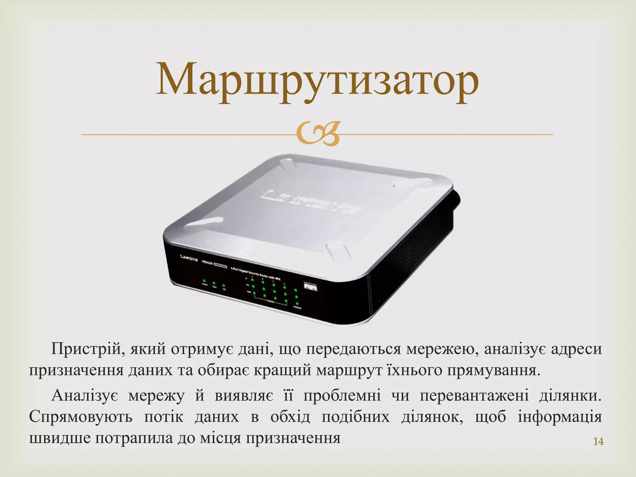 Маршрутизатор
                    



  Пристрій, який отримує дані, що передаються мережею, аналізує адреси
призначення даних та обирає кращий маршрут їхнього прямування.
  Аналізує мережу й виявляє її проблемні чи перевантажені ділянки.
Спрямовують потік даних в обхід подібних ділянок, щоб інформація
швидше потрапила до місця призначення                                14
 