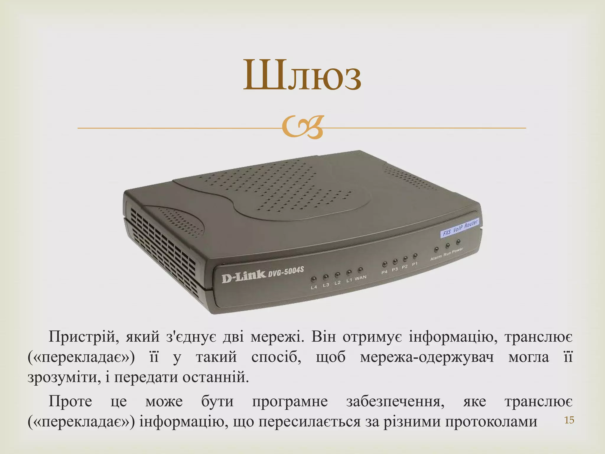 Шлюз
                            



   Пристрій, який з'єднує дві мережі. Він отримує інформацію, транслює
(«перекладає») її у такий спосіб, щоб мережа-одержувач могла її
зрозуміти, і передати останній.
   Проте це може бути програмне забезпечення, яке транслює
(«перекладає») інформацію, що пересилається за різними протоколами   15
 