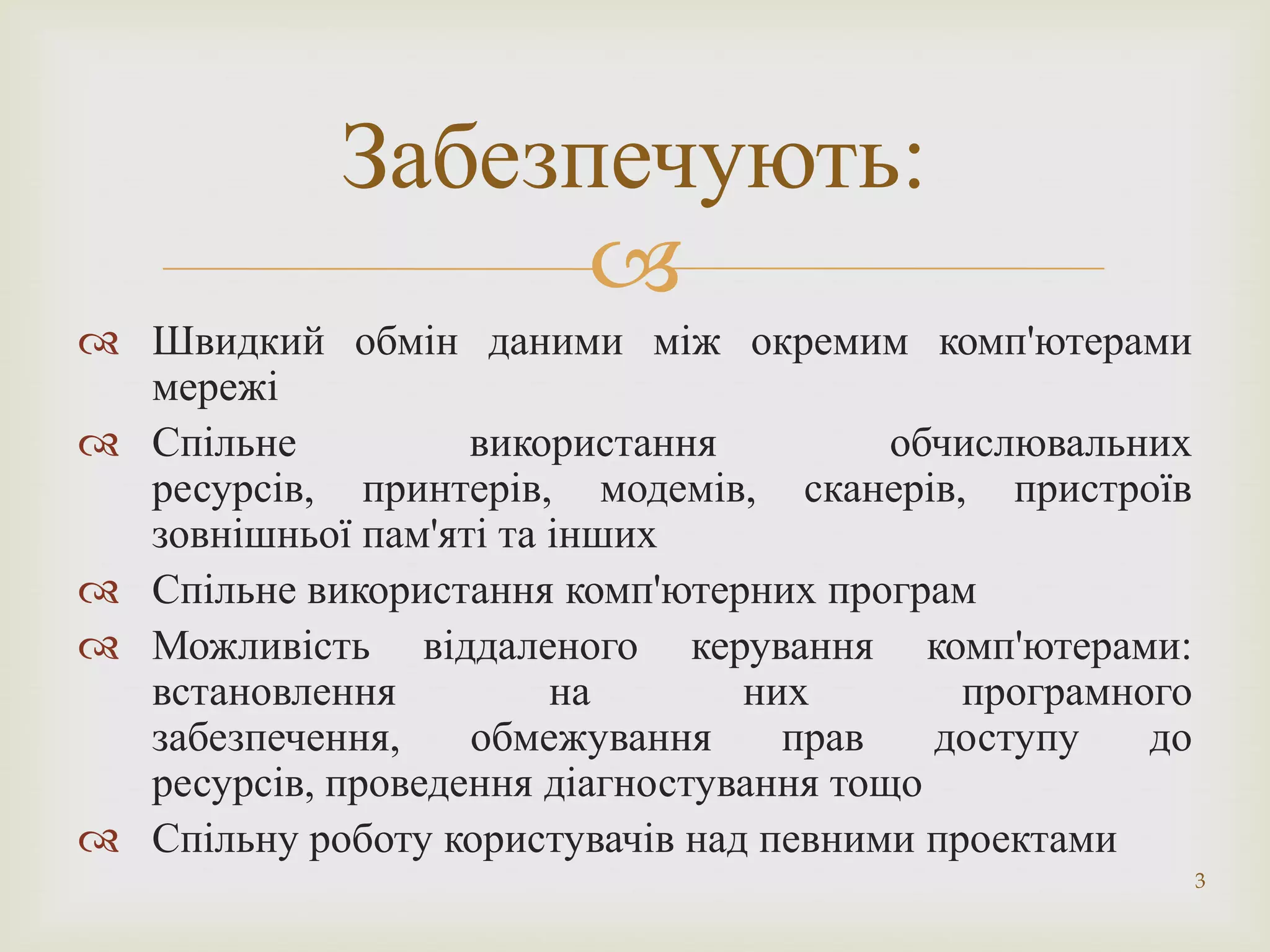 Забезпечують:
                   
 Швидкий обмін даними між окремим комп'ютерами
  мережі
 Спільне          використання          обчислювальних
  ресурсів, принтерів, модемів, сканерів, пристроїв
  зовнішньої пам'яті та інших
 Спільне використання комп'ютерних програм
 Можливість віддаленого керування комп'ютерами:
  встановлення          на       них        програмного
  забезпечення,    обмежування     прав    доступу   до
  ресурсів, проведення діагностування тощо
 Спільну роботу користувачів над певними проектами
                                                          3
 