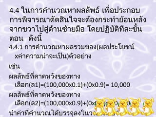4.4 ในการคำานวณหาผลลัพธ์ เพือประกอบ
                            ่
การพิจารณาตัดสินใจจะต้องกระทำาย้อนหลัง
จากขวาไปสู่ดานซ้ายมือ โดยปฏิบติทีละขั้น
            ้                 ั
ตอน ดังนี้
4.4.1 การคำานวณหาผลรวมของ(ผลประโยชน์
  xค่าความน่าจะเป็น)ตัวอย่าง
เช่น
ผลลัพธ์ที่คาดหวังของทาง
  เลือก(ล1)=(100,000x0.1)+(0x0.9)= 10,000
ผลลัพธ์ที่คาดหวังของทาง
  เลือก(ล2)=(100,000x0.9)+(0x0.1)= 90,000
นำาค่าที่คำานวณได้บรรจุลงในวงกลมโปร่ง
 